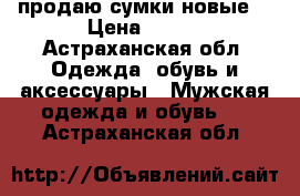 продаю сумки новые  › Цена ­ 700 - Астраханская обл. Одежда, обувь и аксессуары » Мужская одежда и обувь   . Астраханская обл.